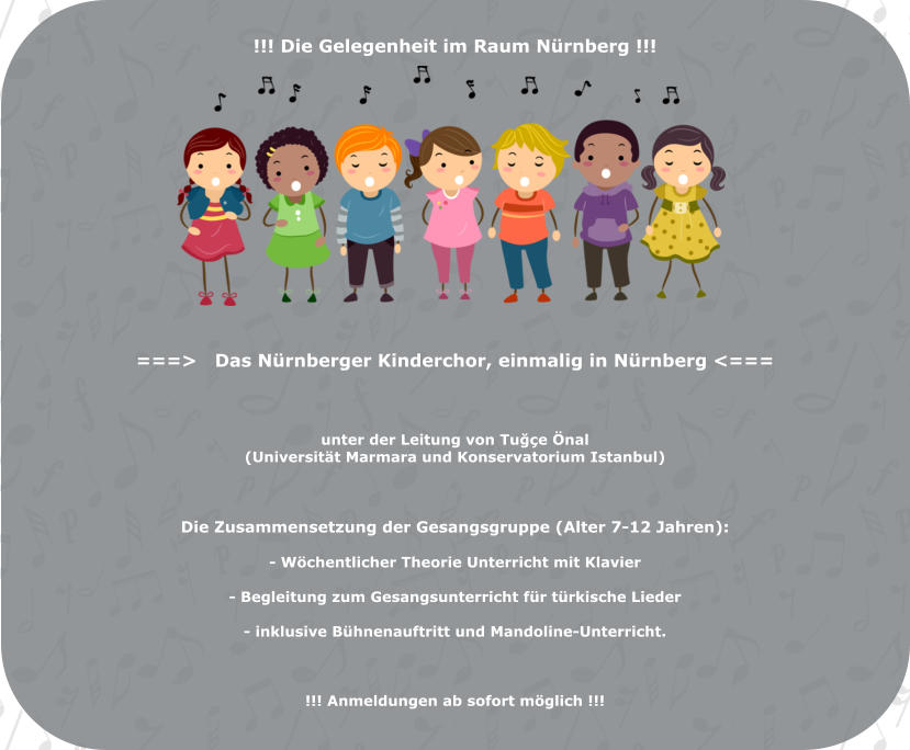 !!! Die Gelegenheit im Raum Nürnberg !!!                  ===>   Das Nürnberger Kinderchor, einmalig in Nürnberg <===    unter der Leitung von Tuğçe Önal  (Universität Marmara und Konservatorium Istanbul)     Die Zusammensetzung der Gesangsgruppe (Alter 7-12 Jahren):   - Wöchentlicher Theorie Unterricht mit Klavier  - Begleitung zum Gesangsunterricht für türkische Lieder  - inklusive Bühnenauftritt und Mandoline-Unterricht.    !!! Anmeldungen ab sofort möglich !!!